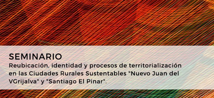 Seminario – Reubicación, identidad y procesos de territorialización en las Ciudades Rurales Sustentables «Nuevo Juan del Grijalva» y «Santiago El Pinar»